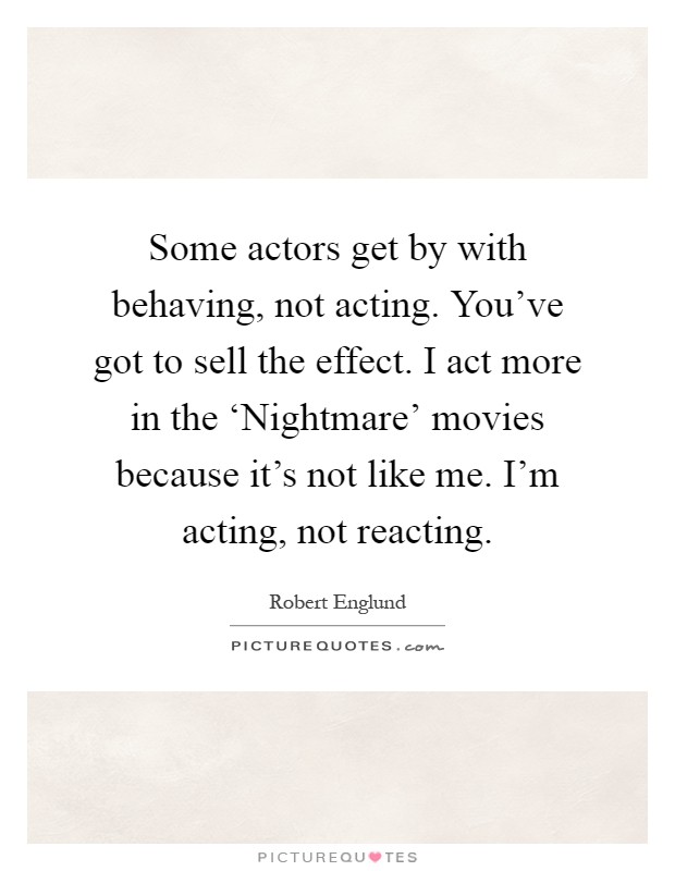 Some actors get by with behaving, not acting. You've got to sell the effect. I act more in the ‘Nightmare' movies because it's not like me. I'm acting, not reacting Picture Quote #1
