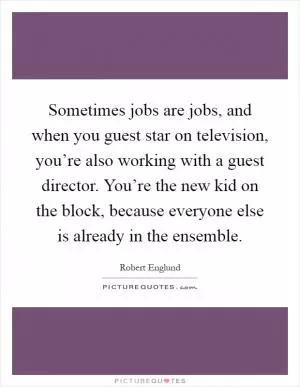 Sometimes jobs are jobs, and when you guest star on television, you’re also working with a guest director. You’re the new kid on the block, because everyone else is already in the ensemble Picture Quote #1
