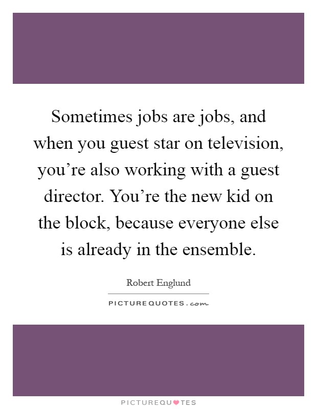 Sometimes jobs are jobs, and when you guest star on television, you're also working with a guest director. You're the new kid on the block, because everyone else is already in the ensemble Picture Quote #1