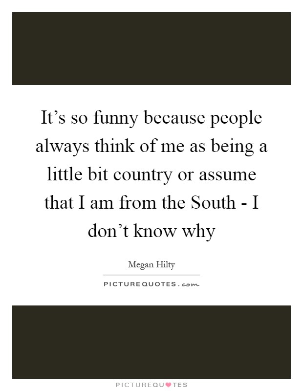 It's so funny because people always think of me as being a little bit country or assume that I am from the South - I don't know why Picture Quote #1