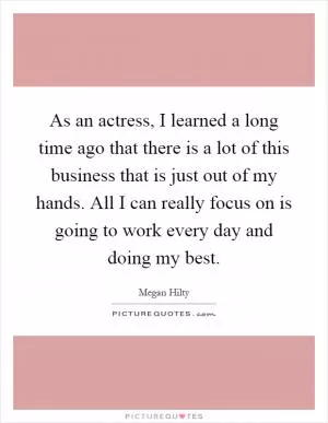 As an actress, I learned a long time ago that there is a lot of this business that is just out of my hands. All I can really focus on is going to work every day and doing my best Picture Quote #1