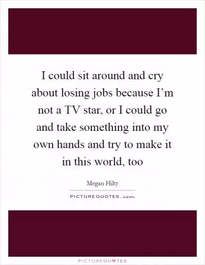 I could sit around and cry about losing jobs because I’m not a TV star, or I could go and take something into my own hands and try to make it in this world, too Picture Quote #1