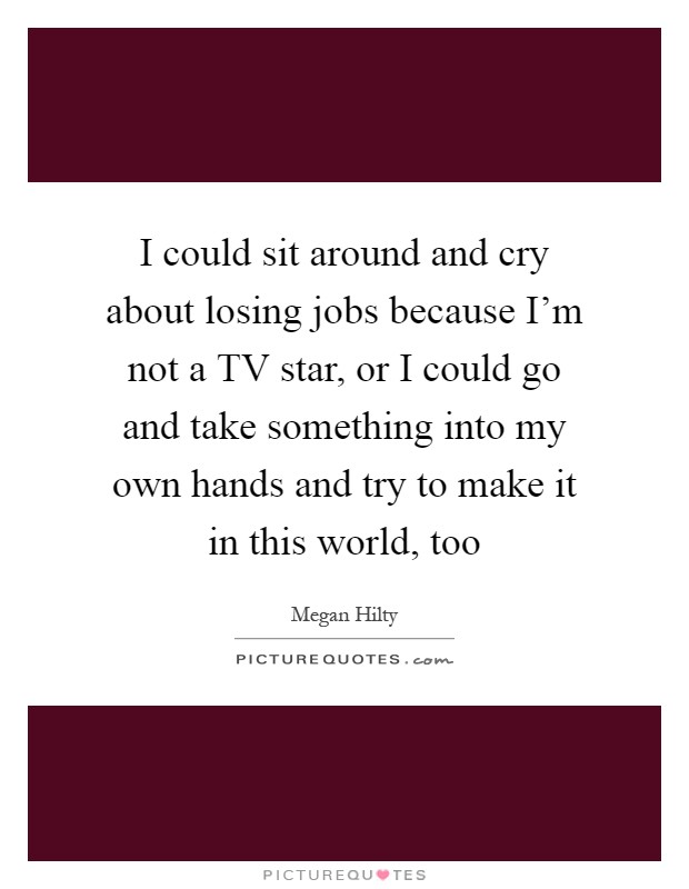 I could sit around and cry about losing jobs because I'm not a TV star, or I could go and take something into my own hands and try to make it in this world, too Picture Quote #1