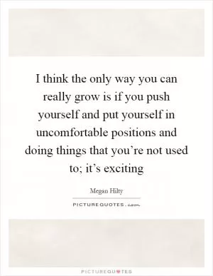 I think the only way you can really grow is if you push yourself and put yourself in uncomfortable positions and doing things that you’re not used to; it’s exciting Picture Quote #1