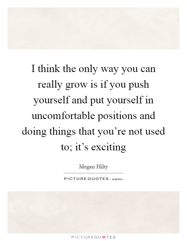 I think the only way you can really grow is if you push yourself and put yourself in uncomfortable positions and doing things that you're not used to; it's exciting Picture Quote #1
