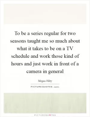 To be a series regular for two seasons taught me so much about what it takes to be on a TV schedule and work those kind of hours and just work in front of a camera in general Picture Quote #1