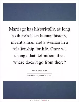 Marriage has historically, as long as there’s been human history, meant a man and a woman in a relationship for life. Once we change that definition, then where does it go from there? Picture Quote #1