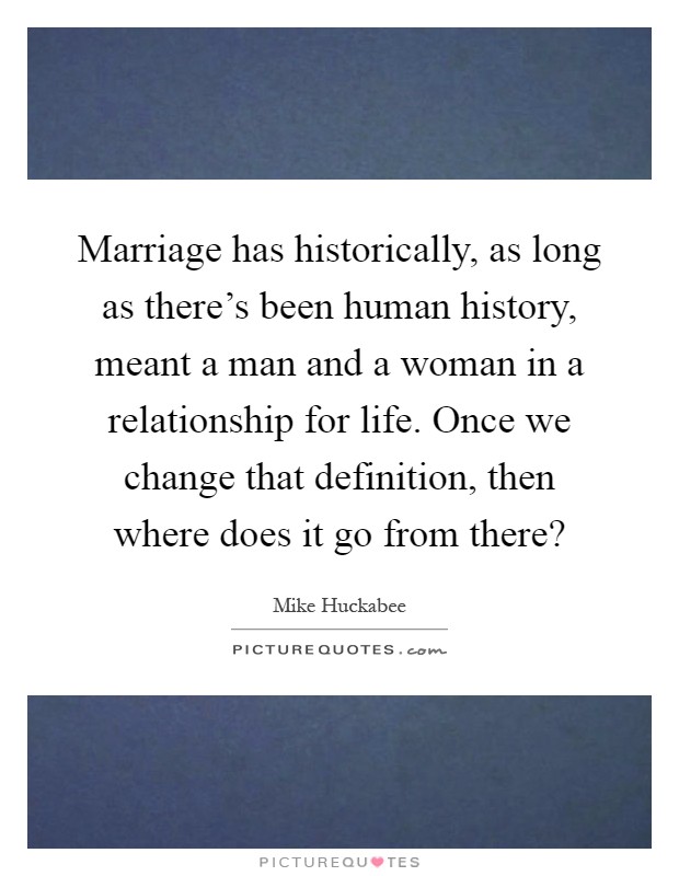 Marriage has historically, as long as there's been human history, meant a man and a woman in a relationship for life. Once we change that definition, then where does it go from there? Picture Quote #1
