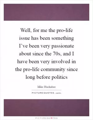 Well, for me the pro-life issue has been something I’ve been very passionate about since the  70s, and I have been very involved in the pro-life community since long before politics Picture Quote #1