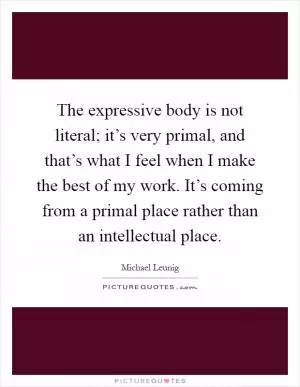 The expressive body is not literal; it’s very primal, and that’s what I feel when I make the best of my work. It’s coming from a primal place rather than an intellectual place Picture Quote #1