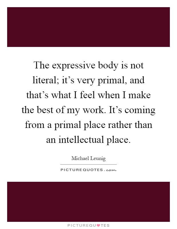 The expressive body is not literal; it's very primal, and that's what I feel when I make the best of my work. It's coming from a primal place rather than an intellectual place Picture Quote #1