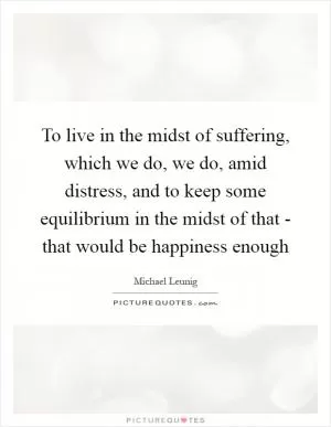 To live in the midst of suffering, which we do, we do, amid distress, and to keep some equilibrium in the midst of that - that would be happiness enough Picture Quote #1