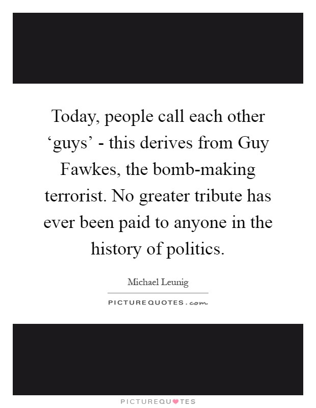 Today, people call each other ‘guys' - this derives from Guy Fawkes, the bomb-making terrorist. No greater tribute has ever been paid to anyone in the history of politics Picture Quote #1