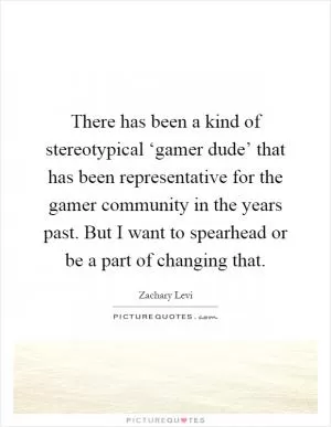 There has been a kind of stereotypical ‘gamer dude’ that has been representative for the gamer community in the years past. But I want to spearhead or be a part of changing that Picture Quote #1