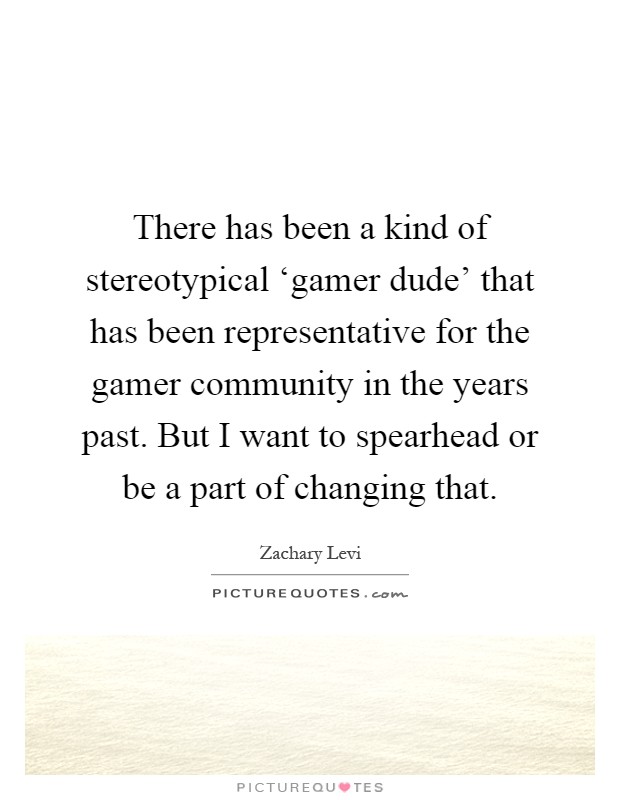 There has been a kind of stereotypical ‘gamer dude' that has been representative for the gamer community in the years past. But I want to spearhead or be a part of changing that Picture Quote #1