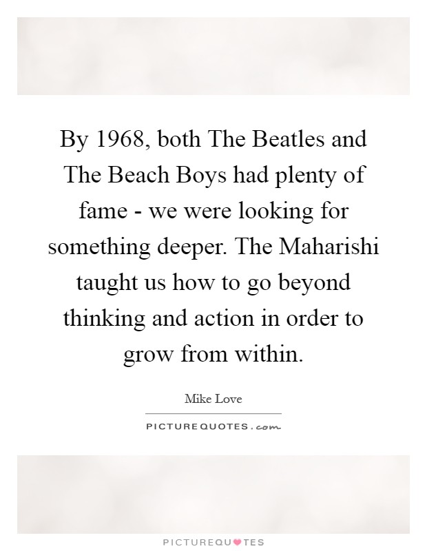 By 1968, both The Beatles and The Beach Boys had plenty of fame - we were looking for something deeper. The Maharishi taught us how to go beyond thinking and action in order to grow from within Picture Quote #1