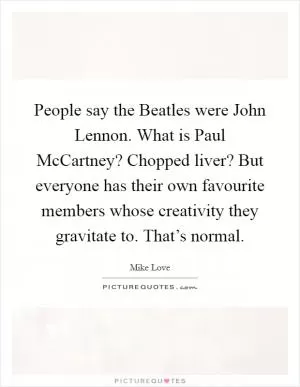 People say the Beatles were John Lennon. What is Paul McCartney? Chopped liver? But everyone has their own favourite members whose creativity they gravitate to. That’s normal Picture Quote #1