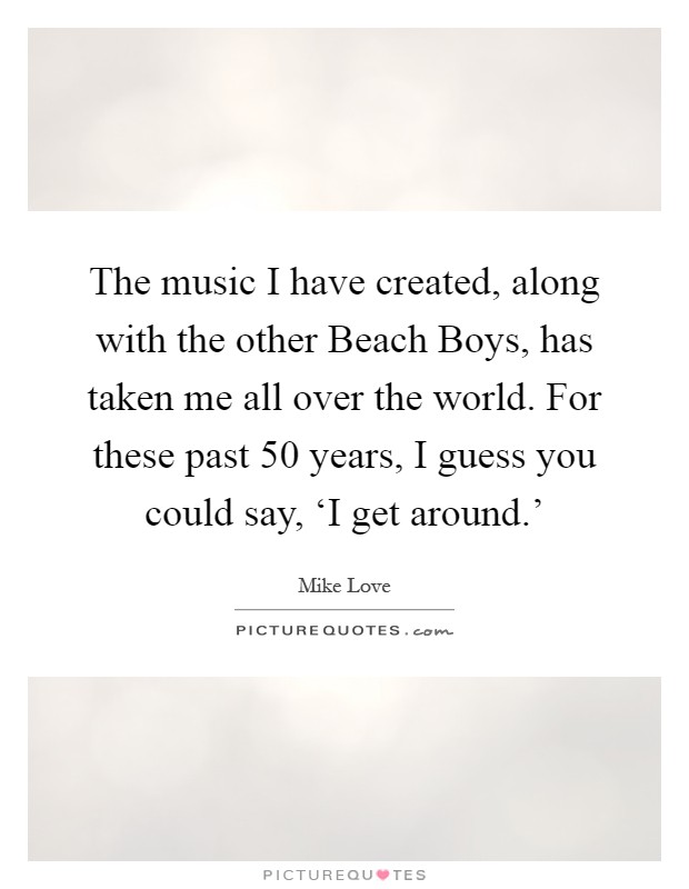 The music I have created, along with the other Beach Boys, has taken me all over the world. For these past 50 years, I guess you could say, ‘I get around.' Picture Quote #1