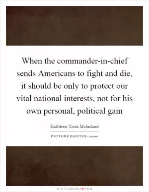 When the commander-in-chief sends Americans to fight and die, it should be only to protect our vital national interests, not for his own personal, political gain Picture Quote #1