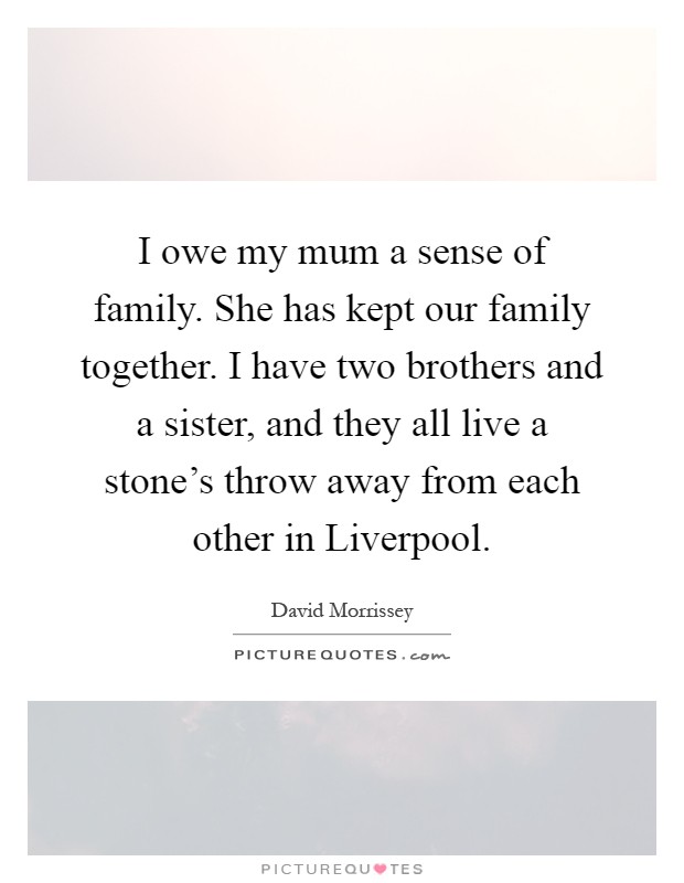 I owe my mum a sense of family. She has kept our family together. I have two brothers and a sister, and they all live a stone's throw away from each other in Liverpool Picture Quote #1