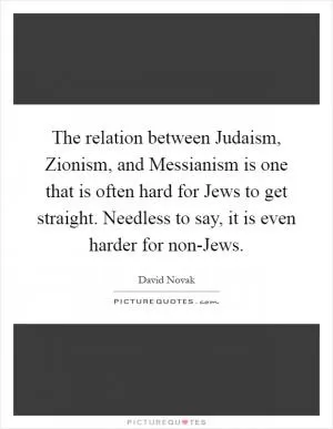The relation between Judaism, Zionism, and Messianism is one that is often hard for Jews to get straight. Needless to say, it is even harder for non-Jews Picture Quote #1