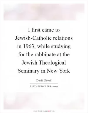 I first came to Jewish-Catholic relations in 1963, while studying for the rabbinate at the Jewish Theological Seminary in New York Picture Quote #1