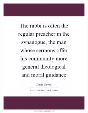 The rabbi is often the regular preacher in the synagogue, the man whose sermons offer his community more general theological and moral guidance Picture Quote #1