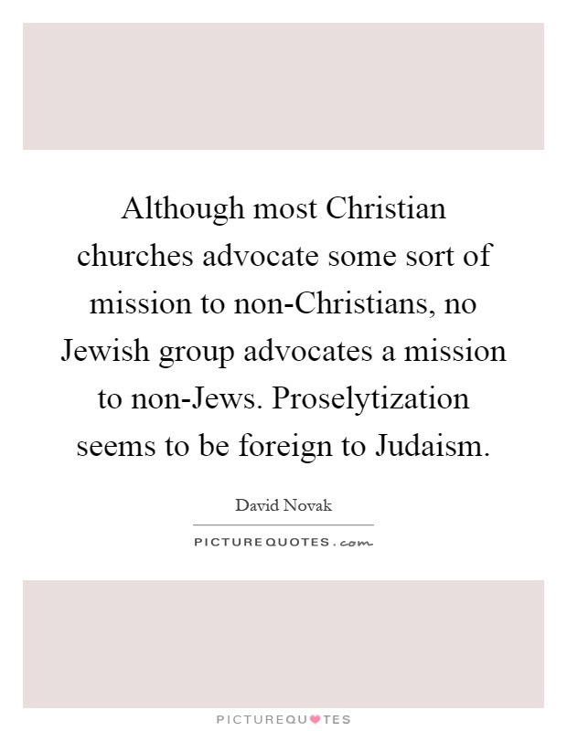 Although most Christian churches advocate some sort of mission to non-Christians, no Jewish group advocates a mission to non-Jews. Proselytization seems to be foreign to Judaism Picture Quote #1
