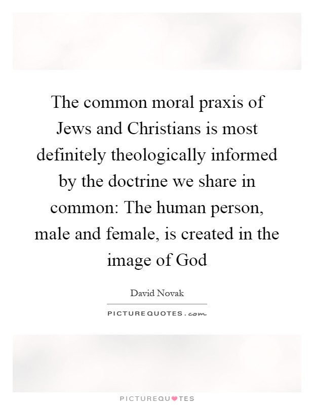 The common moral praxis of Jews and Christians is most definitely theologically informed by the doctrine we share in common: The human person, male and female, is created in the image of God Picture Quote #1