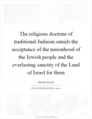 The religious doctrine of traditional Judaism entails the acceptance of the nationhood of the Jewish people and the everlasting sanctity of the Land of Israel for them Picture Quote #1
