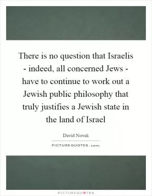 There is no question that Israelis - indeed, all concerned Jews - have to continue to work out a Jewish public philosophy that truly justifies a Jewish state in the land of Israel Picture Quote #1