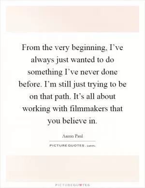 From the very beginning, I’ve always just wanted to do something I’ve never done before. I’m still just trying to be on that path. It’s all about working with filmmakers that you believe in Picture Quote #1