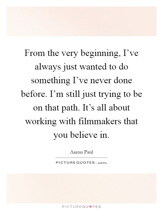From the very beginning, I've always just wanted to do something I've never done before. I'm still just trying to be on that path. It's all about working with filmmakers that you believe in Picture Quote #1