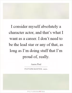 I consider myself absolutely a character actor, and that’s what I want as a career. I don’t need to be the lead star or any of that, as long as I’m doing stuff that I’m proud of, really Picture Quote #1