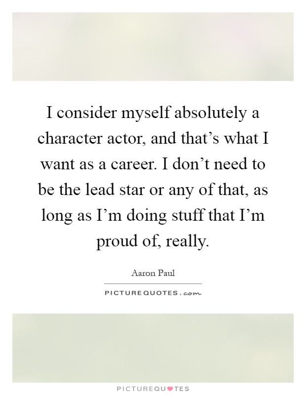 I consider myself absolutely a character actor, and that's what I want as a career. I don't need to be the lead star or any of that, as long as I'm doing stuff that I'm proud of, really Picture Quote #1