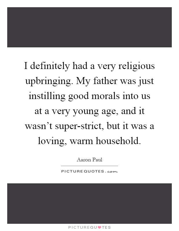 I definitely had a very religious upbringing. My father was just instilling good morals into us at a very young age, and it wasn't super-strict, but it was a loving, warm household Picture Quote #1