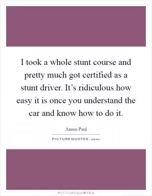 I took a whole stunt course and pretty much got certified as a stunt driver. It’s ridiculous how easy it is once you understand the car and know how to do it Picture Quote #1
