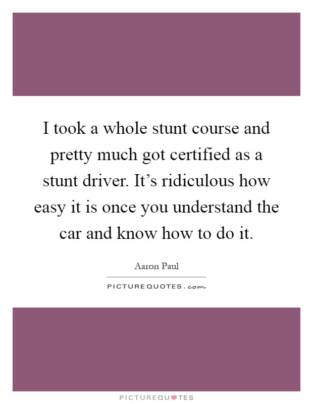 I took a whole stunt course and pretty much got certified as a stunt driver. It's ridiculous how easy it is once you understand the car and know how to do it Picture Quote #1