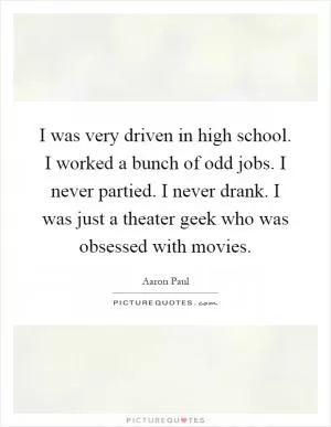 I was very driven in high school. I worked a bunch of odd jobs. I never partied. I never drank. I was just a theater geek who was obsessed with movies Picture Quote #1