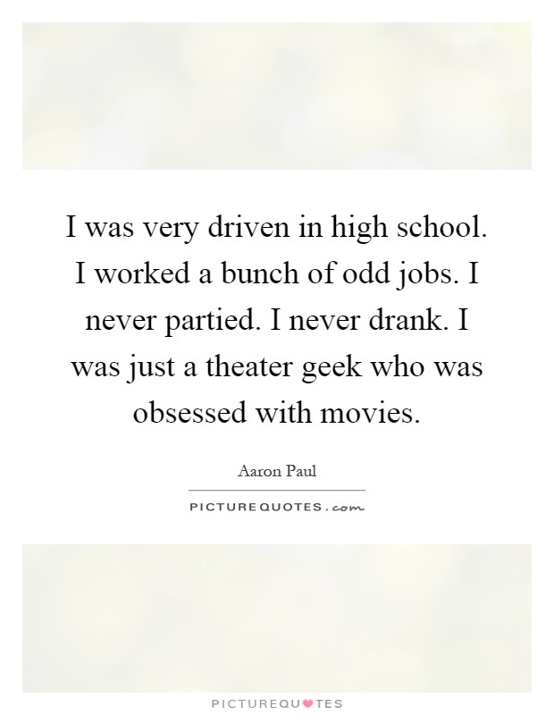 I was very driven in high school. I worked a bunch of odd jobs. I never partied. I never drank. I was just a theater geek who was obsessed with movies Picture Quote #1