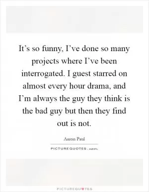 It’s so funny, I’ve done so many projects where I’ve been interrogated. I guest starred on almost every hour drama, and I’m always the guy they think is the bad guy but then they find out is not Picture Quote #1