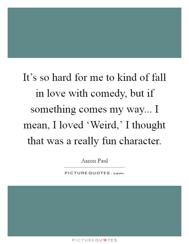 It's so hard for me to kind of fall in love with comedy, but if something comes my way... I mean, I loved ‘Weird,' I thought that was a really fun character Picture Quote #1