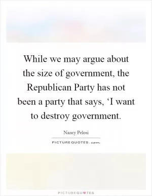 While we may argue about the size of government, the Republican Party has not been a party that says, ‘I want to destroy government Picture Quote #1