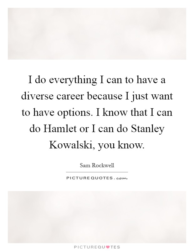 I do everything I can to have a diverse career because I just want to have options. I know that I can do Hamlet or I can do Stanley Kowalski, you know Picture Quote #1