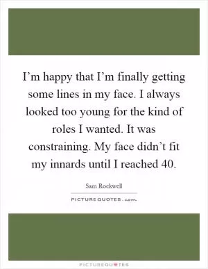 I’m happy that I’m finally getting some lines in my face. I always looked too young for the kind of roles I wanted. It was constraining. My face didn’t fit my innards until I reached 40 Picture Quote #1