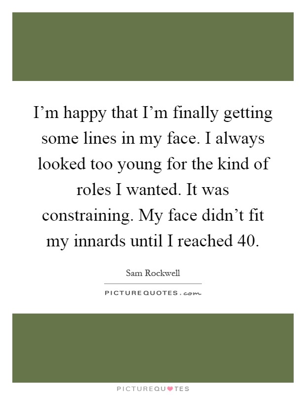 I'm happy that I'm finally getting some lines in my face. I always looked too young for the kind of roles I wanted. It was constraining. My face didn't fit my innards until I reached 40 Picture Quote #1