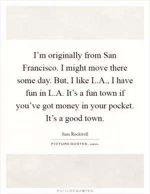 I’m originally from San Francisco. I might move there some day. But, I like L.A., I have fun in L.A. It’s a fun town if you’ve got money in your pocket. It’s a good town Picture Quote #1