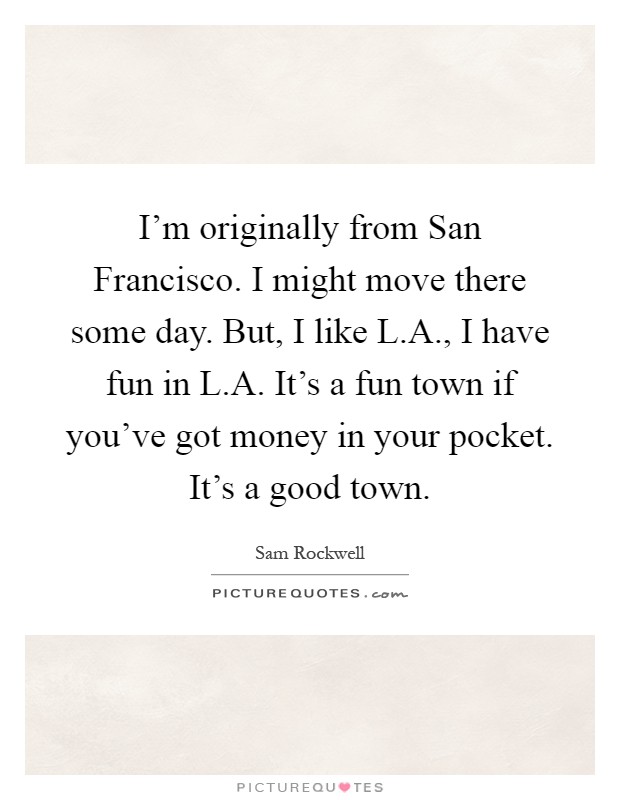 I'm originally from San Francisco. I might move there some day. But, I like L.A., I have fun in L.A. It's a fun town if you've got money in your pocket. It's a good town Picture Quote #1