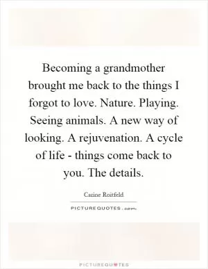 Becoming a grandmother brought me back to the things I forgot to love. Nature. Playing. Seeing animals. A new way of looking. A rejuvenation. A cycle of life - things come back to you. The details Picture Quote #1