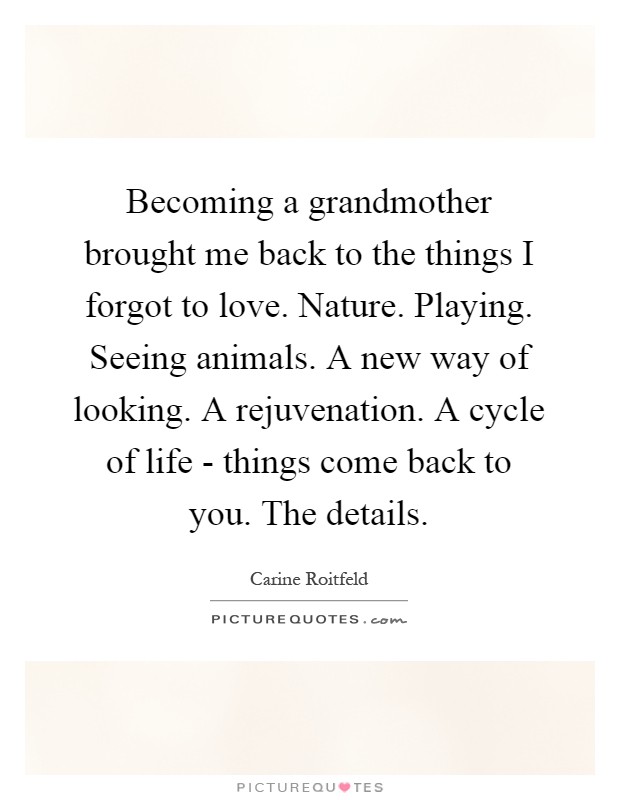 Becoming a grandmother brought me back to the things I forgot to love. Nature. Playing. Seeing animals. A new way of looking. A rejuvenation. A cycle of life - things come back to you. The details Picture Quote #1